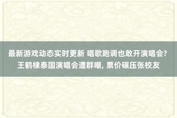 最新游戏动态实时更新 唱歌跑调也敢开演唱会? 王鹤棣泰国演唱会遭群嘲, 票价碾压张校友