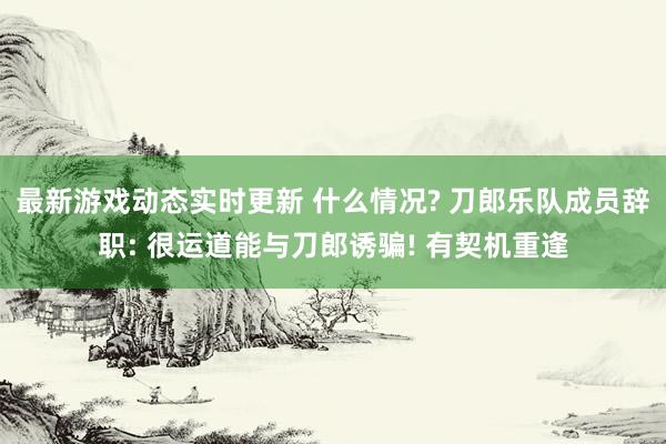 最新游戏动态实时更新 什么情况? 刀郎乐队成员辞职: 很运道能与刀郎诱骗! 有契机重逢