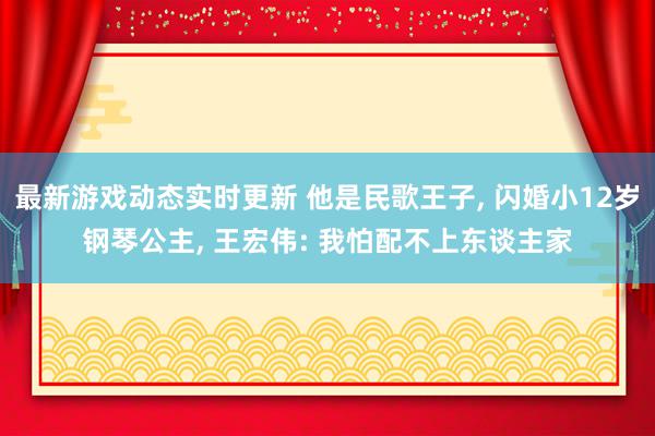 最新游戏动态实时更新 他是民歌王子, 闪婚小12岁钢琴公主, 王宏伟: 我怕配不上东谈主家