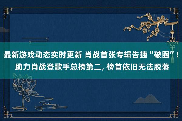 最新游戏动态实时更新 肖战首张专辑告捷“破圈”! 助力肖战登歌手总榜第二, 榜首依旧无法脱落