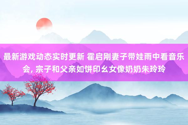 最新游戏动态实时更新 霍启刚妻子带娃雨中看音乐会, 宗子和父亲如饼印幺女像奶奶朱玲玲