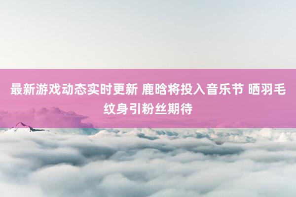 最新游戏动态实时更新 鹿晗将投入音乐节 晒羽毛纹身引粉丝期待