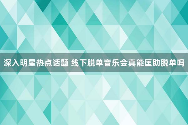 深入明星热点话题 线下脱单音乐会真能匡助脱单吗