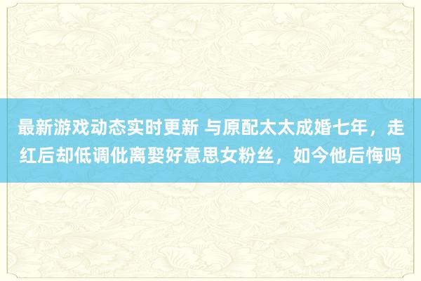 最新游戏动态实时更新 与原配太太成婚七年，走红后却低调仳离娶好意思女粉丝，如今他后悔吗