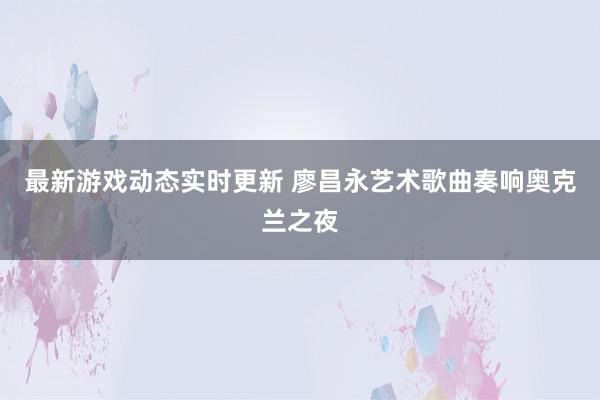 最新游戏动态实时更新 廖昌永艺术歌曲奏响奥克兰之夜