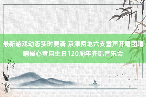 最新游戏动态实时更新 京津两地六支童声齐唱团唱响操心黄自生日120周年齐唱音乐会