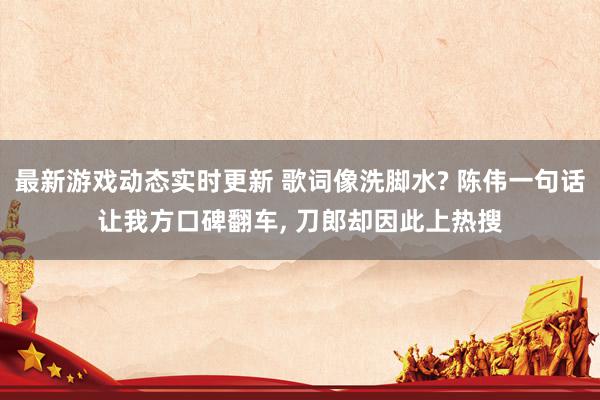 最新游戏动态实时更新 歌词像洗脚水? 陈伟一句话让我方口碑翻车, 刀郎却因此上热搜