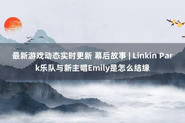 最新游戏动态实时更新 幕后故事 | Linkin Park乐队与新主唱Emily是怎么结缘