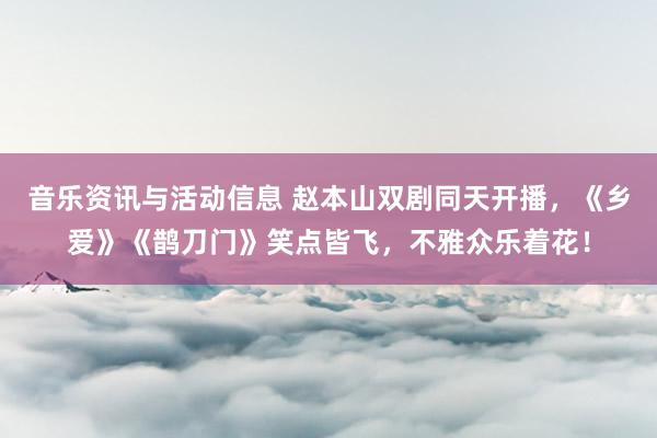 音乐资讯与活动信息 赵本山双剧同天开播，《乡爱》《鹊刀门》笑点皆飞，不雅众乐着花！