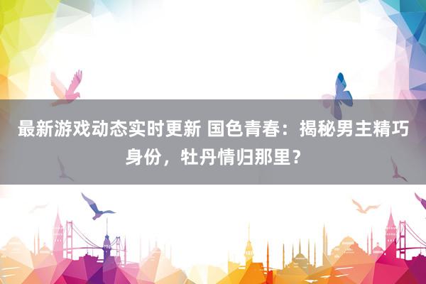 最新游戏动态实时更新 国色青春：揭秘男主精巧身份，牡丹情归那里？