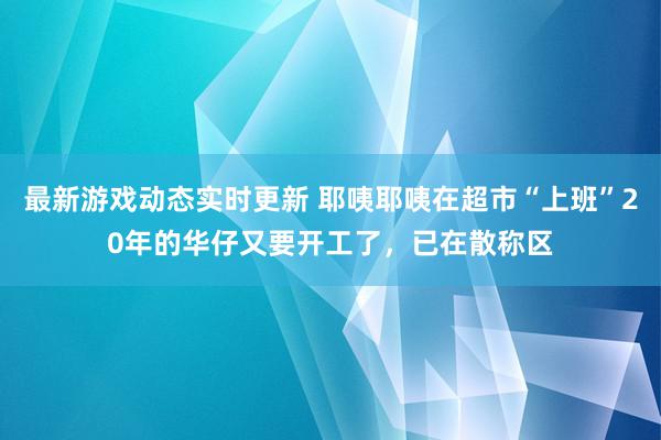 最新游戏动态实时更新 耶咦耶咦在超市“上班”20年的华仔又要开工了，已在散称区