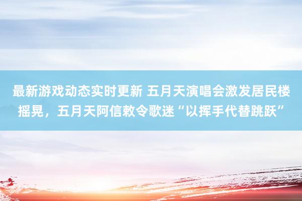 最新游戏动态实时更新 五月天演唱会激发居民楼摇晃，五月天阿信敕令歌迷“以挥手代替跳跃”