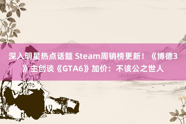 深入明星热点话题 Steam周销榜更新！《博德3》主创谈《GTA6》加价：不该公之世人