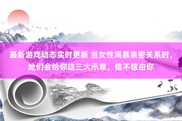 最新游戏动态实时更新 当女性渴慕亲密关系时，她们会给你这三大示意，信不信由你