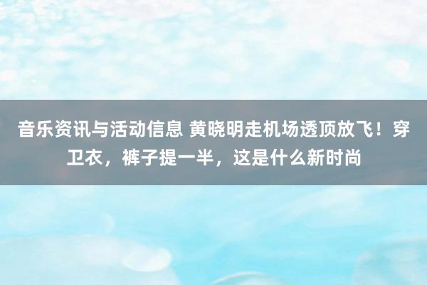 音乐资讯与活动信息 黄晓明走机场透顶放飞！穿卫衣，裤子提一半，这是什么新时尚