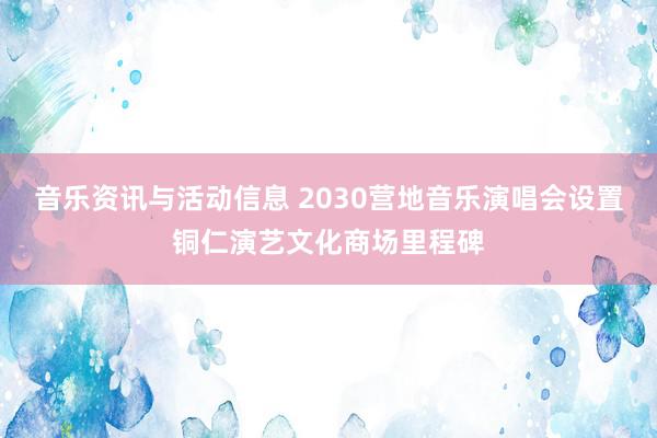 音乐资讯与活动信息 2030营地音乐演唱会设置铜仁演艺文化商场里程碑