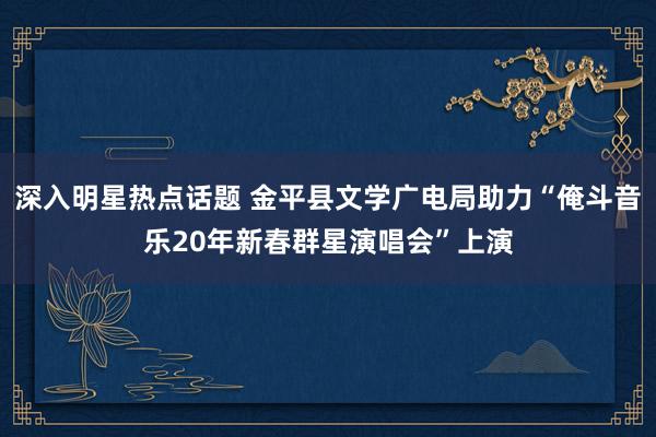 深入明星热点话题 金平县文学广电局助力“俺斗音乐20年新春群星演唱会”上演