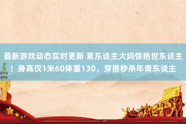 最新游戏动态实时更新 素东谈主大妈惊艳世东谈主！身高仅1米60体重130，穿搭秒杀年青东谈主