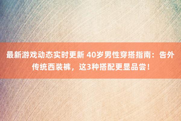 最新游戏动态实时更新 40岁男性穿搭指南：告外传统西装裤，这3种搭配更显品尝！