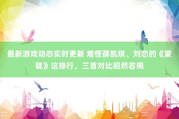 最新游戏动态实时更新 难怪薛凯琪、刘恋的《蒙眬》这排行，三首对比昭然若揭