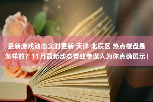 最新游戏动态实时更新 天津 北辰区 热点楼盘是怎样的？11月最新动态置业参谋人为你真确展示！