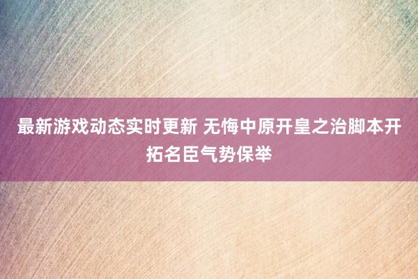 最新游戏动态实时更新 无悔中原开皇之治脚本开拓名臣气势保举