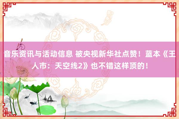 音乐资讯与活动信息 被央视新华社点赞！蓝本《王人市：天空线2》也不错这样顶的！