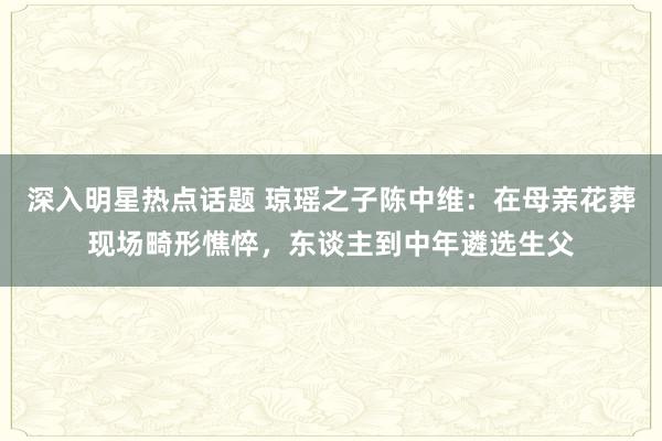 深入明星热点话题 琼瑶之子陈中维：在母亲花葬现场畸形憔悴，东谈主到中年遴选生父