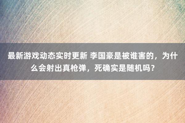 最新游戏动态实时更新 李国豪是被谁害的，为什么会射出真枪弹，死确实是随机吗？