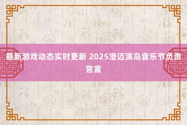 最新游戏动态实时更新 2025澄迈漓岛音乐节负责官宣