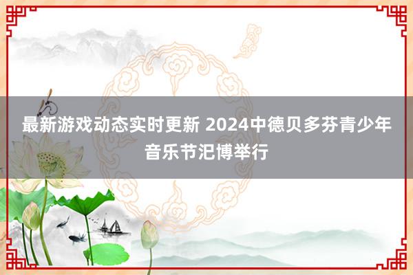 最新游戏动态实时更新 2024中德贝多芬青少年音乐节汜博举行