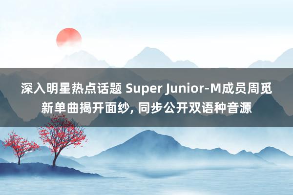 深入明星热点话题 Super Junior-M成员周觅新单曲揭开面纱, 同步公开双语种音源