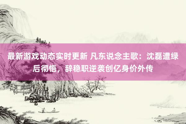 最新游戏动态实时更新 凡东说念主歌：沈磊遭绿后彻悟，辞稳职逆袭创亿身价外传