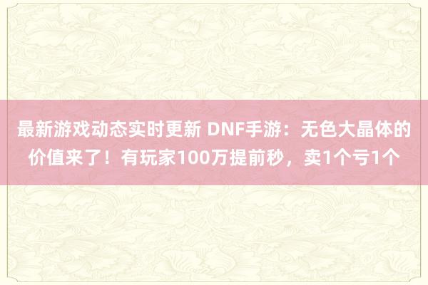 最新游戏动态实时更新 DNF手游：无色大晶体的价值来了！有玩家100万提前秒，卖1个亏1个