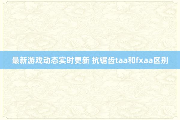 最新游戏动态实时更新 抗锯齿taa和fxaa区别