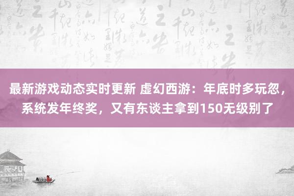 最新游戏动态实时更新 虚幻西游：年底时多玩忽，系统发年终奖，又有东谈主拿到150无级别了