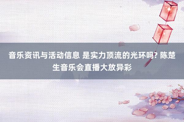 音乐资讯与活动信息 是实力顶流的光环吗? 陈楚生音乐会直播大放异彩