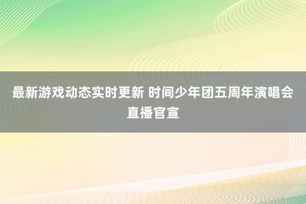 最新游戏动态实时更新 时间少年团五周年演唱会直播官宣