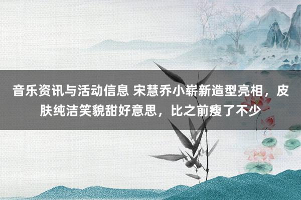 音乐资讯与活动信息 宋慧乔小崭新造型亮相，皮肤纯洁笑貌甜好意思，比之前瘦了不少