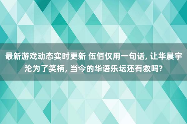 最新游戏动态实时更新 伍佰仅用一句话, 让华晨宇沦为了笑柄, 当今的华语乐坛还有救吗?