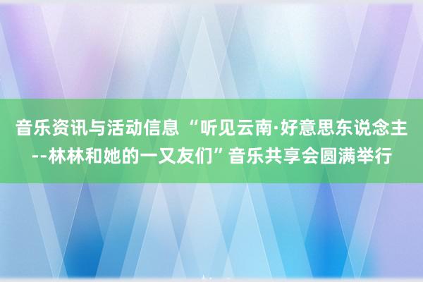 音乐资讯与活动信息 “听见云南·好意思东说念主--林林和她的一又友们”音乐共享会圆满举行