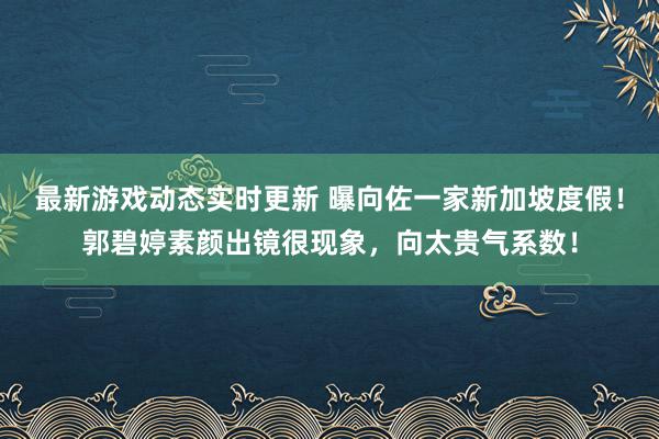 最新游戏动态实时更新 曝向佐一家新加坡度假！郭碧婷素颜出镜很现象，向太贵气系数！