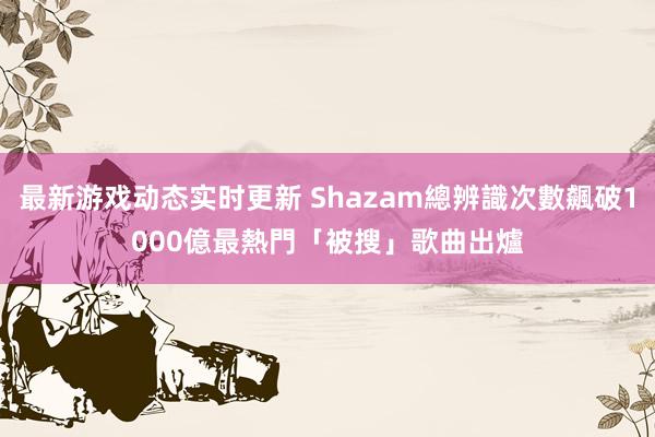 最新游戏动态实时更新 Shazam總辨識次數飆破1000億　最熱門「被搜」歌曲出爐