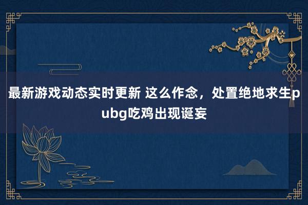 最新游戏动态实时更新 这么作念，处置绝地求生pubg吃鸡出现诞妄