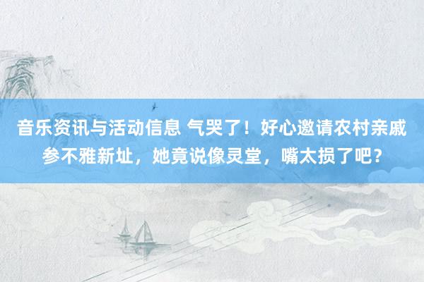 音乐资讯与活动信息 气哭了！好心邀请农村亲戚参不雅新址，她竟说像灵堂，嘴太损了吧？