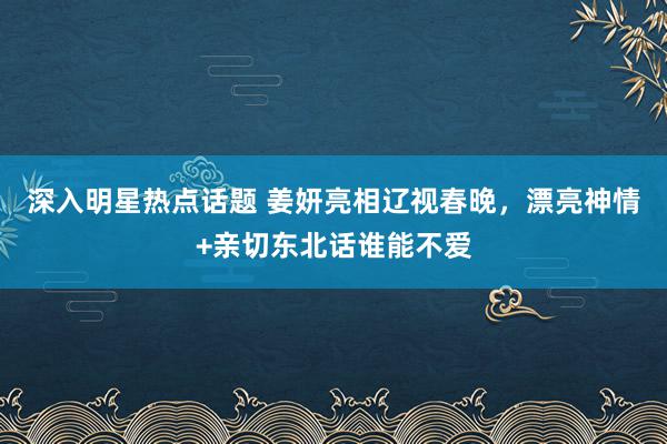 深入明星热点话题 姜妍亮相辽视春晚，漂亮神情+亲切东北话谁能不爱