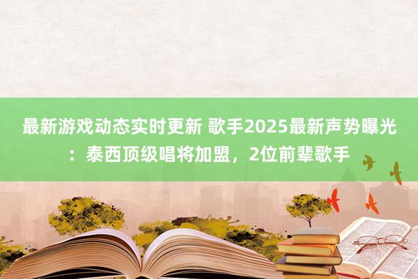 最新游戏动态实时更新 歌手2025最新声势曝光：泰西顶级唱将加盟，2位前辈歌手