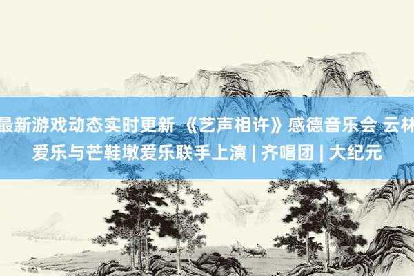 最新游戏动态实时更新 《艺声相许》感德音乐会 云林爱乐与芒鞋墩爱乐联手上演 | 齐唱团 | 大纪元