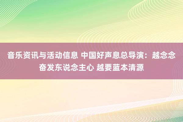 音乐资讯与活动信息 中国好声息总导演：越念念奋发东说念主心 越要蓝本清源