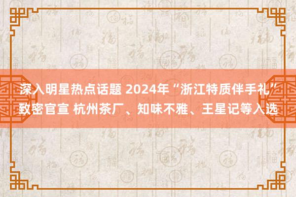 深入明星热点话题 2024年“浙江特质伴手礼”致密官宣 杭州茶厂、知味不雅、王星记等入选